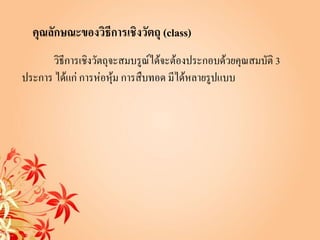 คุณลักษณะของวิธีการเชิงวัตถุ (class)
      วิธีการเชิงวัตถุจะสมบรูณ์ได้จะต้องประกอบด้วยคุณสมบัติ 3
ประการ ได้แก่ การห่อหุ้ม การสืบทอด มีได้หลายรูปแบบ
 