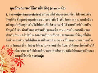 คุณลักษณะของวิธีการเชิงวัตถุ (class) (ต่อ)
1. การห่อหุ้ม (Encapeulation) ลักษณะที่สาคัญของการเขียนโปรแกรมเชิง
วัตถุก็คือ ข้อมูลหรือคุณลักษณะบางอย่างที่สร้างขึ้นในคลาสสามารถปกป้อง
หรือถูกห่อหุ้มอยู่ภายในไม่ให้ออบเจ็กต์สามารถเข้าใช้งานหรือเข้าไปแก้ไข
ข้อมูลได้ เช่น ถ้าสร้างคลาสสาหรับวงกลมชื่อ Cricle ภายในคลาสมีเมธอด
สาหรับกาหนดค่ารัศมี เมธอดสาหรับหาเส้นรอบวงกลม และมีข้อมูลที่เป็น
รัศมีวงกลมสาหรับให้เป็นค่าคงทีในการคานวณหาเส้นรอบวงกลม การสร้าง
                                    ่
คลาสลักษณะนี้ ค่ารัศมีจะใช้ภายในคลาสเท่านั้น ไม่ควรให้ออบเจ็กต์แก้ไขได้
         เนื่องจากอาจทาให้การคานวณหาค่าเส้นรอบวงผิดไปหมดคุณลักษณะ
          แบบนี้เรียกว่า การห่อหุ้ม
 