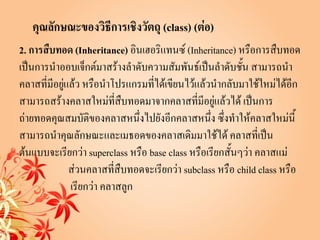 คุณลักษณะของวิธีการเชิงวัตถุ (class) (ต่อ)
2. การสืบทอด (Inheritance) อินเฮอริแทนซ์ (Inheritance) หรือการสืบทอด
เป็นการนาออบเจ็กต์มาสร้างลาดับความสัมพันธ์เป็นลาดับชั้น สามารถนา
คลาสที่มีอยู่แล้ว หรือนาโปรแกรมที่ได้เขียนไว้แล้วนากลับมาใช้ใหม่ได้อีก
สามารถสร้างคลาสใหม่ที่สืบทอดมาจากคลาสที่มีอยู่แล้วได้ เป็นการ
ถ่ายทอดคุณสมบัติของคลาสหนึ่งไปยังอีกคลาสหนึ่ง ซึ่งทาให้คลาสใหม่นี้
สามารถนาคุณลักษณะและเมธอดของคลาสเดิมมาใช้ได้ คลาสที่เป็น
ต้นแบบจะเรียกว่า superclass หรือ base class หรือเรียกสั้นๆว่า คลาสแม่
              ส่วนคลาสที่สืบทอดจะเรียกว่า subclass หรือ child class หรือ
              เรียกว่า คลาสลูก
 