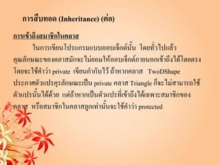 การสืบทอด (Inheritance) (ต่อ)
การเข้าถึงสมาชิกในคลาส
       ในการเขียนโปรแกรมแบบออบเจ็กต์นั้น โดยทัวไปแล้ว่
คุณลักษณะของคลาสมักจะไม่ยอมให้ออบเจ็กต์ภายนอกเข้าถึงได้โดยตรง
โดยจะใช้คาว่า private เขียนกากับไว้ ถ้าหากคลาส TwoDShape
ประกาศตัวแปรคุรลักษณะเป็น private คลาส Triangle ก็จะไม่สามารถใช้
ตัวแปรนั้นได้ด้วย แต่ถ้าหากเป็นตัวแปรที่เข้าถึงได้เฉพาะสมาชิกของ
คลาส หรือสมาชิกในคลาสลูกเท่านั้นจะใช้คาว่า protected
 