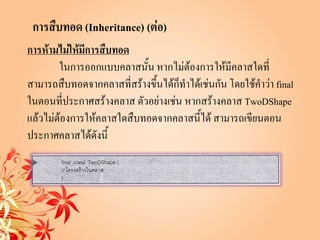 การสืบทอด (Inheritance) (ต่อ)
การห้ามไม่ให้มีการสืบทอด
        ในการออกแบบคลาสนั้น หากไม่ต้องการให้มีคลาสใดที่
สามารถสืบทอดจากคลาสที่สร้างขึ้นได้ก็ทาได้เช่นกัน โดยใช้คาว่า final
ในตอนที่ประกาศสร้างคลาส ตัวอย่างเช่น หากสร้างคลาส TwoDShape
แล้วไม่ต้องการให้คลาสใดสืบทอดจากคลาสนี้ได้ สามารถเขียนตอน
ประกาศคลาสได้ดังนี้
 
