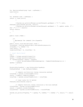 for (RecursiveTask<Long> task : subTasks) {
task.fork();
        }

for (FibTask task : subTasks) {
result += task.join();
        }

        //System.out.println(Thread.currentThread().getName() + ": " + nth);
FibCache.resultsCache.put(nth, result);
        //System.out.println(Thread.currentThread().getName() + ": update cache: [" +
nth + "] <- " + result);
return result;
    }
}

public class j7demo {

    /**
     * @paramargs the command line arguments
     */
public static void main(String[] args) {
intsysCpus = Runtime.getRuntime().availableProcessors();
intcpuArg = 0, fibNum = 0;
long result = 0;
longtotalFJTime = 0, totalTime = 0;

// Java7: Multi-Catch
try {
fibNum = Integer.parseInt(args[1]);
cpuArg = Integer.parseInt(args[2]);
if (cpuArg>sysCpus) cpuArg = sysCpus;
        } catch (ArrayIndexOutOfBoundsException | NumberFormatException e) {
cpuArg = sysCpus;
        }

ForkJoinPooltaskPool = new ForkJoinPool(cpuArg);
FibTaskfibTask = new FibTask(fibNum);

        // compute non-fork-join timing (recursive method)
totalTime = System.currentTimeMillis();
result = FibBasic.compute(fibNum);
totalTime = System.currentTimeMillis() - totalTime;

        // clear cache for fj method
FibCache.resultsCache.clear();

        // compute fork-join timing (recursive & for-join method)
totalFJTime = System.currentTimeMillis();
result = taskPool.invoke(fibTask);
totalFJTime = System.currentTimeMillis() - totalFJTime;

System.out.println("cpuArg: " + cpuArg +", fibNum: " + fibNum + ", result: " + result
+



                                                                                    8
 