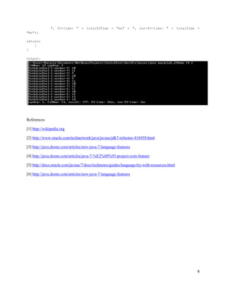 ", FJ-time: " + totalFJTime + "ms" + ", non-FJ-time: " + totalTime +
"ms");

return;
    }
}

Output:




References

[1] http://wikipedia.org

[2] http://www.oracle.com/technetwork/java/javase/jdk7-relnotes-418459.html

[3] http://java.dzone.com/articles/new-java-7-language-features

[4] http://java.dzone.com/articles/java-7-%E2%80%93-project-coin-feature

[5] http://docs.oracle.com/javase/7/docs/technotes/guides/language/try-with-resources.html

[6] http://java.dzone.com/articles/new-java-7-language-features




                                                                                             9
 