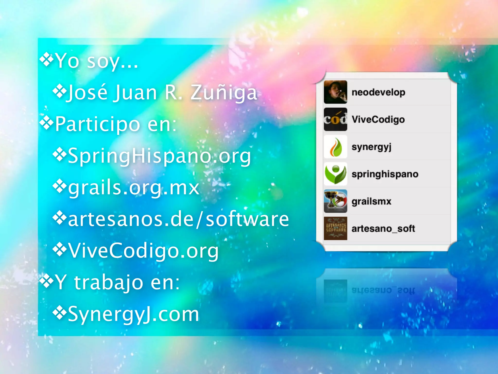 ❖Yo soy...
❖José Juan R. Zuñiga
❖Participo en:
❖SpringHispano.org
❖grails.org.mx
❖artesanos.de/software
❖ViveCodigo.org
❖Y trabajo en:
❖SynergyJ.com
