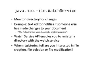 java.nio.file.WatchService
•  Monitor	
  directory	
  for	
  changes	
  
•  Example:	
  text	
  editor	
  no8ﬁes	
  if	
  someone	
  else	
  
   has	
  made	
  changes	
  to	
  your	
  document	
  	
  
    –  (“The	
  following	
  ﬁles	
  were	
  changes	
  by	
  another	
  program”)	
  

•  Watch	
  Service	
  API	
  enables	
  you	
  to	
  register	
  a	
  
   directory	
  with	
  the	
  watch	
  service	
  
•  When	
  registering	
  tell	
  are	
  you	
  interested	
  in	
  ﬁle	
  
   crea8on,	
  ﬁle	
  dele8on	
  or	
  ﬁle	
  modiﬁca8on!	
  
 