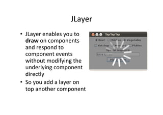 JLayer	
  
•  JLayer	
  enables	
  you	
  to	
  
   draw	
  on	
  components	
  
   and	
  respond	
  to	
  
   component	
  events	
  
   without	
  modifying	
  the	
  
   underlying	
  component	
  
   directly	
  
•  So	
  you	
  add	
  a	
  layer	
  on	
  
   top	
  another	
  component	
  
 