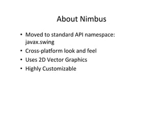 About	
  Nimbus	
  
•  Moved	
  to	
  standard	
  API	
  namespace:	
  
   javax.swing	
  
•  Cross-­‐plavorm	
  look	
  and	
  feel	
  
•  Uses	
  2D	
  Vector	
  Graphics	
  
•  Highly	
  Customizable	
  
 