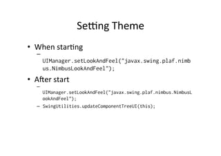 Serng	
  Theme	
  
•  When	
  star8ng	
  
    – 
         UIManager.setLookAndFeel("javax.swing.plaf.nimb
         us.NimbusLookAndFeel");
•  Amer	
  start	
  
    – 
       UIManager.setLookAndFeel("javax.swing.plaf.nimbus.NimbusL
       ookAndFeel");
    –  SwingUtilities.updateComponentTreeUI(this);
 
