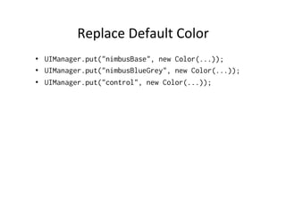 Replace	
  Default	
  Color	
  
•  UIManager.put("nimbusBase", new Color(...));
•  UIManager.put("nimbusBlueGrey", new Color(...));
•  UIManager.put("control", new Color(...));
 