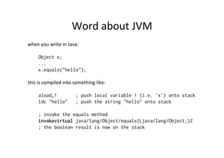 Word	
  about	
  JVM	
  
when	
  you	
  write	
  in	
  Java:	
  
	
  
         Object x;
         ...
         x.equals("hello");
	
  
this	
  is	
  compiled	
  into	
  something	
  like:	
  
	
  
         aload_1                   ; push local variable 1 (i.e. 'x') onto stack
         ldc "hello" ; push the string "hello" onto stack

       ; invoke the equals method
       invokevirtual java/lang/Object/equals(Ljava/lang/Object;)Z
       ; the boolean result is now on the stack
	
  
 
