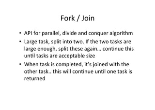 Fork	
  /	
  Join	
  
•  API	
  for	
  parallel,	
  divide	
  and	
  conquer	
  algorithm	
  
•  Large	
  task,	
  split	
  into	
  two.	
  If	
  the	
  two	
  tasks	
  are	
  
   large	
  enough,	
  split	
  these	
  again…	
  con8nue	
  this	
  
   un8l	
  tasks	
  are	
  acceptable	
  size	
  
•  When	
  task	
  is	
  completed,	
  it’s	
  joined	
  with	
  the	
  
   other	
  task..	
  this	
  will	
  con8nue	
  un8l	
  one	
  task	
  is	
  
   returned	
  
 
