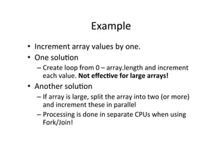 Example	
  
•  Increment	
  array	
  values	
  by	
  one.	
  
•  One	
  solu8on	
  
    –  Create	
  loop	
  from	
  0	
  –	
  array.length	
  and	
  increment	
  
       each	
  value.	
  Not	
  eﬀec6ve	
  for	
  large	
  arrays!	
  
•  Another	
  solu8on	
  
    –  If	
  array	
  is	
  large,	
  split	
  the	
  array	
  into	
  two	
  (or	
  more)	
  
       and	
  increment	
  these	
  in	
  parallel	
  
    –  Processing	
  is	
  done	
  in	
  separate	
  CPUs	
  when	
  using	
  
       Fork/Join!	
  	
  
 