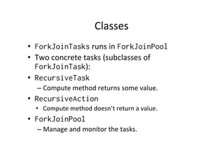 Classes	
  
•  ForkJoinTasks	
  runs	
  in	
  ForkJoinPool
•  Two	
  concrete	
  tasks	
  (subclasses	
  of	
  
   ForkJoinTask):	
  
•  RecursiveTask
   –  Compute	
  method	
  returns	
  some	
  value.	
  
•  RecursiveAction
   •  Compute	
  method	
  doesn’t	
  return	
  a	
  value.	
  
•  ForkJoinPool
   –  Manage	
  and	
  monitor	
  the	
  tasks.	
  
 