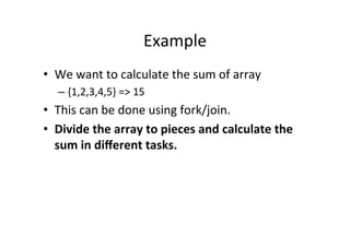 Example	
  
•  We	
  want	
  to	
  calculate	
  the	
  sum	
  of	
  array	
  
    –  {1,2,3,4,5}	
  =>	
  15	
  
•  This	
  can	
  be	
  done	
  using	
  fork/join.	
  
•  Divide	
  the	
  array	
  to	
  pieces	
  and	
  calculate	
  the	
  
     sum	
  in	
  diﬀerent	
  tasks.	
  
	
  
 