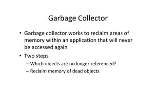 Garbage	
  Collector	
  
•  Garbage	
  collector	
  works	
  to	
  reclaim	
  areas	
  of	
  
   memory	
  within	
  an	
  applica8on	
  that	
  will	
  never	
  
   be	
  accessed	
  again	
  
•  Two	
  steps	
  
   –  Which	
  objects	
  are	
  no	
  longer	
  referenced?	
  
   –  Reclaim	
  memory	
  of	
  dead	
  objects	
  
 
