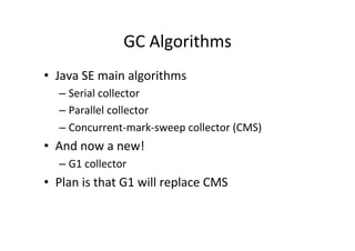 GC	
  Algorithms	
  
•  Java	
  SE	
  main	
  algorithms	
  
    –  Serial	
  collector	
  
    –  Parallel	
  collector	
  
    –  Concurrent-­‐mark-­‐sweep	
  collector	
  (CMS)	
  
•  And	
  now	
  a	
  new!	
  
    –  G1	
  collector	
  
•  Plan	
  is	
  that	
  G1	
  will	
  replace	
  CMS	
  
 