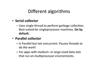 Diﬀerent	
  algorithms	
  
•  Serial	
  collector	
  
    –  Uses	
  single	
  thread	
  to	
  perform	
  garbage	
  collec8on.	
  
       Best-­‐suited	
  for	
  singleprocessor	
  machines.	
  On	
  by	
  
       default.	
  
•  Parallel	
  collector	
  
    –  Is	
  Parallel	
  but	
  not	
  concurrent.	
  Pauses	
  threads	
  to	
  
       do	
  the	
  work!	
  
    –  For	
  apps	
  with	
  medium-­‐	
  or	
  large-­‐sized	
  data	
  sets	
  
       that	
  run	
  on	
  mul8processor	
  environments.	
  
 