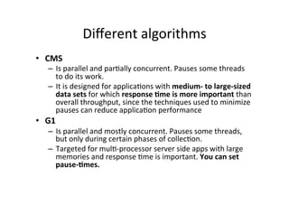 Diﬀerent	
  algorithms	
  
•  CMS	
  
     –  Is	
  parallel	
  and	
  par8ally	
  concurrent.	
  Pauses	
  some	
  threads	
  
        to	
  do	
  its	
  work.	
  	
  
     –  It	
  is	
  designed	
  for	
  applica8ons	
  with	
  medium-­‐	
  to	
  large-­‐sized	
  
        data	
  sets	
  for	
  which	
  response	
  6me	
  is	
  more	
  important	
  than	
  
        overall	
  throughput,	
  since	
  the	
  techniques	
  used	
  to	
  minimize	
  
        pauses	
  can	
  reduce	
  applica8on	
  performance	
  
•  G1	
  
     –  Is	
  parallel	
  and	
  mostly	
  concurrent.	
  Pauses	
  some	
  threads,	
  
        but	
  only	
  during	
  certain	
  phases	
  of	
  collec8on.	
  
     –  Targeted	
  for	
  mul8-­‐processor	
  server	
  side	
  apps	
  with	
  large	
  
        memories	
  and	
  response	
  8me	
  is	
  important.	
  You	
  can	
  set	
  
        pause-­‐6mes.	
  
 