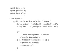 import java.io.*;
import java.net.*;
import java.sql.*;

class MyJDBC {
    public static void main(String [] args) {
        String driver = "jstels.jdbc.csv.CsvDriver2";
        String url    = "jdbc:jstels:csv:./csvfiles";

        try {
            // Load and register the driver
            Class.forName(driver);
        } catch(ClassNotFoundException e) {
            e.printStackTrace();
            System.exit(0);
        }
 