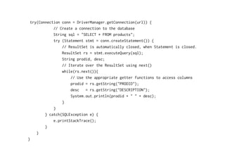 try(Connection conn = DriverManager.getConnection(url)) {
            // Create a connection to the database
            String sql = "SELECT * FROM products";
            try (Statement stmt = conn.createStatement()) {
                // ResultSet is automatically closed, when Statement is closed.
                ResultSet rs = stmt.executeQuery(sql);
                String prodid, desc;
                // Iterate over the ResultSet using next()
                while(rs.next()){
                    // Use the appropriate getter functions to access columns
                    prodid = rs.getString("PRODID");
                    desc   = rs.getString("DESCRIPTION");
                    System.out.println(prodid + " " + desc);
                }
            }
        } catch(SQLException e) {
            e.printStackTrace();
        }
    }
}
 