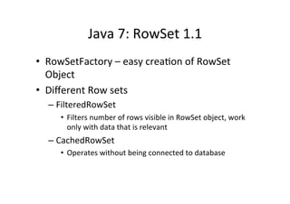 Java	
  7:	
  RowSet	
  1.1	
  
•  RowSetFactory	
  –	
  easy	
  crea8on	
  of	
  RowSet	
  
   Object	
  
•  Diﬀerent	
  Row	
  sets	
  
   –  FilteredRowSet	
  
       •  Filters	
  number	
  of	
  rows	
  visible	
  in	
  RowSet	
  object,	
  work	
  
          only	
  with	
  data	
  that	
  is	
  relevant	
  
   –  CachedRowSet	
  
       •  Operates	
  without	
  being	
  connected	
  to	
  database	
  
 
