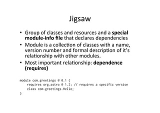 Jigsaw	
  
•  Group	
  of	
  classes	
  and	
  resources	
  and	
  a	
  special	
  
   module-­‐info	
  ﬁle	
  that	
  declares	
  dependencies	
  
•  Module	
  is	
  a	
  collec8on	
  of	
  classes	
  with	
  a	
  name,	
  
   version	
  number	
  and	
  formal	
  descrip8on	
  of	
  it’s	
  
   rela8onship	
  with	
  other	
  modules.	
  
•  Most	
  important	
  rela8onship:	
  dependence	
  
   (requires)	
  

module com.greetings @ 0.1 {
    requires org.astro @ 1.2; // requires a specific version
    class com.greetings.Hello;
}
 