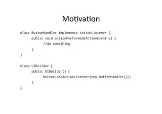 Mo8va8on	
  
class ButtonHandler implements ActionListener {
      public void actionPerformed(ActionEvent e) {
            //do something
      }
}

class UIBuilder {
      public UIBuilder() {
            button.addActionListener(new ButtonHandler());
      }
}
 