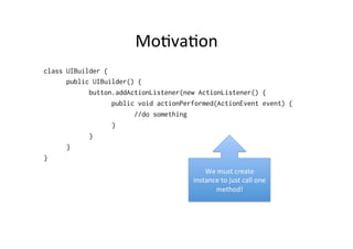 Mo8va8on	
  
class UIBuilder {
      public UIBuilder() {
            button.addActionListener(new ActionListener() {
                  public void actionPerformed(ActionEvent event) {
                        //do something
                  }
            }
      }
}
                                           We	
  must	
  create	
  
                                       instance	
  to	
  just	
  call	
  one	
  
                                              method!	
  
 