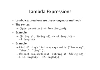 Lambda	
  Expressions	
  
•  Lambda	
  expressions	
  are	
  8ny	
  anonymous	
  methods	
  
•  The	
  syntax	
  
    –  (type parameter) -> function_body
•  Example	
  
    –  (String s1, String s2) -> s1.length() –
       s2.length()
•  Example	
  
    –  List <String> list = Arrays.asList("looooong",
       "short", "tiny" );
    –  Collections.sort(list, (String s1, String s2) -
       > s1.length() - s2.length());
 