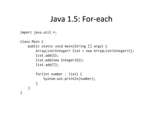 Java	
  1.5:	
  For-­‐each	
  
import java.util.*;

class Main {
    public static void main(String [] args) {
        ArrayList<Integer> list = new ArrayList<Integer>();
        list.add(5);
        list.add(new Integer(6));
        list.add(7);

        for(int number : list) {
            System.out.println(number);
        }
    }
}
 