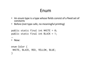 Enum	
  
•  An	
  enum	
  type	
  is	
  a	
  type	
  whose	
  ﬁelds	
  consist	
  of	
  a	
  ﬁxed	
  set	
  of	
  
   constants	
  
•  Before	
  (not	
  type-­‐safe,	
  no	
  meaningful	
  prin8ng)	
  

public static final int WHITE = 0;
public static final int BLACK = 1;
…	
  
•  Now:	
  
	
  
enum Color {
     WHITE, BLACK, RED, YELLOW, BLUE;
}
 