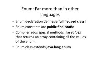 Enum:	
  Far	
  more	
  than	
  in	
  other	
  
                     languages	
  
•  Enum	
  declara8on	
  deﬁnes	
  a	
  full	
  ﬂedged	
  class!	
  
•  Enum	
  constants	
  are	
  public	
  ﬁnal	
  sta6c	
  
•  Compiler	
  adds	
  special	
  methods	
  like	
  values	
  
   that	
  returns	
  an	
  array	
  containing	
  all	
  the	
  values	
  
   of	
  the	
  enum.	
  
•  Enum	
  class	
  extends	
  java.lang.enum	
  
 