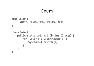 Enum	
  
enum Color {
      WHITE, BLACK, RED, YELLOW, BLUE;
}

class Main {
    public static void main(String [] args) {
        for (Color c : Color.values()) {
             System.out.println(c);
        }
    }
}
 