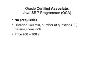 Oracle Certified Associate,
          Java SE 7 Programmer (OCA)
•  No	
  prequisi6es	
  
•  Dura8on	
  140	
  min,	
  number	
  of	
  ques8ons	
  90,	
  
   passing	
  score	
  77%	
  
•  Price	
  200	
  –	
  300	
  e	
  
 