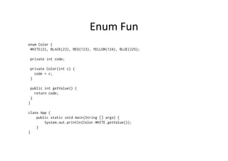 Enum	
  Fun	
  
enum Color {
 WHITE(2), BLACK(23), RED(123), YELLOW(124), BLUE(225);

 private int code;

 private Color(int c) {
   code = c;
 }

 public int getValue() {
   return code;
 }
}

class App {
    public static void main(String [] args) {
        System.out.println(Color.WHITE.getValue());
    }
}
 