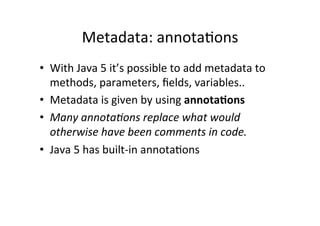 Metadata:	
  annota8ons	
  
•  With	
  Java	
  5	
  it’s	
  possible	
  to	
  add	
  metadata	
  to	
  
   methods,	
  parameters,	
  ﬁelds,	
  variables..	
  
•  Metadata	
  is	
  given	
  by	
  using	
  annota6ons	
  
•  Many	
  annota3ons	
  replace	
  what	
  would	
  
   otherwise	
  have	
  been	
  comments	
  in	
  code.	
  
•  Java	
  5	
  has	
  built-­‐in	
  annota8ons	
  
 