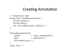 Crea8ng	
  Annota8on	
  
// Annotation type
@interface ClassDocumentation {
   String author();
   String date();
   int currentRevision() default 1;
}

@ClassDocumentation(
    author           = "Jussi Pohjolainen",
    date             = "2012-09-12",
    currentRevision = 2
)
class Foo { }
 
