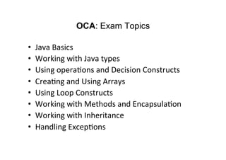 OCA: Exam Topics

•    Java	
  Basics	
  
•    Working	
  with	
  Java	
  types	
  
•    Using	
  opera8ons	
  and	
  Decision	
  Constructs	
  
•    Crea8ng	
  and	
  Using	
  Arrays	
  
•    Using	
  Loop	
  Constructs	
  
•    Working	
  with	
  Methods	
  and	
  Encapsula8on	
  
•    Working	
  with	
  Inheritance	
  
•    Handling	
  Excep8ons	
  
 