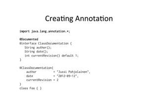 Crea8ng	
  Annota8on	
  
import java.lang.annotation.*;

@Documented
@interface ClassDocumentation {
   String author();
   String date();
   int currentRevision() default 1;
}

@ClassDocumentation(
    author           = "Jussi Pohjolainen",
    date             = "2012-09-12",
    currentRevision = 2
)
class Foo { }
 