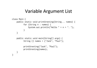 Variable	
  Argument	
  List	
  
class Main {
    public static void printGreeting(String... names) {
          for (String n : names) {
              System.out.println("Hello " + n + ". ");
          }
    }

    public static void main(String[] args) {
          String [] names = {"Jack", "Paul"};

          printGreeting("Jack", "Paul");
          printGreeting(names);
    }
}
 