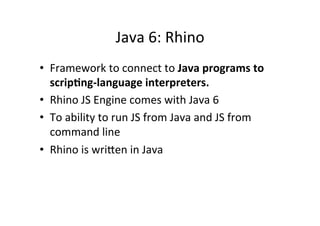 Java	
  6:	
  Rhino	
  
•  Framework	
  to	
  connect	
  to	
  Java	
  programs	
  to	
  
   scrip6ng-­‐language	
  interpreters.	
  
•  Rhino	
  JS	
  Engine	
  comes	
  with	
  Java	
  6	
  
•  To	
  ability	
  to	
  run	
  JS	
  from	
  Java	
  and	
  JS	
  from	
  
   command	
  line	
  
•  Rhino	
  is	
  wrioen	
  in	
  Java	
  
 