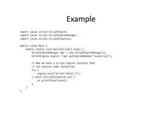 Example	
  
import javax.script.ScriptEngine;
import javax.script.ScriptEngineManager;
import javax.script.ScriptException;

public class Main {
    public static void main(String[] args) {
        ScriptEngineManager mgr = new ScriptEngineManager();
        ScriptEngine engine = mgr.getEngineByName("JavaScript");

        // Now we have a script engine instance that
        // can execute some JavaScript
        try {
            engine.eval("print('Hello')");
        } catch (ScriptException ex) {
            ex.printStackTrace();
        }
    }
}
 