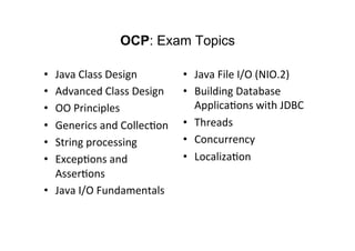 OCP: Exam Topics

•    Java	
  Class	
  Design	
          •  Java	
  File	
  I/O	
  (NIO.2)	
  
•    Advanced	
  Class	
  Design	
      •  Building	
  Database	
  
•    OO	
  Principles	
                    Applica8ons	
  with	
  JDBC	
  
•    Generics	
  and	
  Collec8on	
     •  Threads	
  
•    String	
  processing	
             •  Concurrency	
  
•    Excep8ons	
  and	
                 •  Localiza8on	
  
     Asser8ons	
  
•  Java	
  I/O	
  Fundamentals	
  
	
  
 