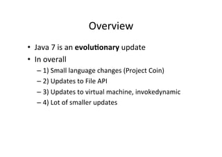 Overview	
  
•  Java	
  7	
  is	
  an	
  evolu6onary	
  update	
  
•  In	
  overall	
  
    –  1)	
  Small	
  language	
  changes	
  (Project	
  Coin)	
  
    –  2)	
  Updates	
  to	
  File	
  API	
  
    –  3)	
  Updates	
  to	
  virtual	
  machine,	
  invokedynamic	
  
    –  4)	
  Lot	
  of	
  smaller	
  updates	
  
 
