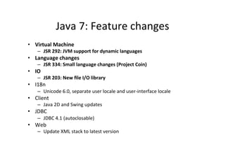 Java	
  7:	
  Feature	
  changes	
  
•  Virtual	
  Machine	
  
       –  JSR	
  292:	
  JVM	
  support	
  for	
  dynamic	
  languages	
  
•  Language	
  changes	
  
       –  JSR	
  334:	
  Small	
  language	
  changes	
  (Project	
  Coin)	
  
•  IO	
  
       –  JSR	
  203:	
  New	
  ﬁle	
  I/O	
  library	
  
•  I18n	
  
       –  Unicode	
  6.0,	
  separate	
  user	
  locale	
  and	
  user-­‐interface	
  locale	
  
•  Client	
  
       –  Java	
  2D	
  and	
  Swing	
  updates	
  
•  JDBC	
  
       –  JDBC	
  4.1	
  (autoclosable)	
  
•  Web	
  
       –  Update	
  XML	
  stack	
  to	
  latest	
  version	
  

	
  
 