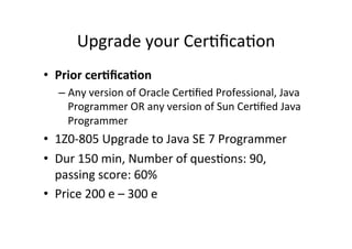 Upgrade	
  your	
  Cer8ﬁca8on	
  
•  Prior	
  cer6ﬁca6on	
  
    –  Any	
  version	
  of	
  Oracle	
  Cer8ﬁed	
  Professional,	
  Java	
  
       Programmer	
  OR	
  any	
  version	
  of	
  Sun	
  Cer8ﬁed	
  Java	
  
       Programmer	
  
•  1Z0-­‐805	
  Upgrade	
  to	
  Java	
  SE	
  7	
  Programmer	
  
•  Dur	
  150	
  min,	
  Number	
  of	
  ques8ons:	
  90,	
  
   passing	
  score:	
  60%	
  
•  Price	
  200	
  e	
  –	
  300	
  e	
  
 