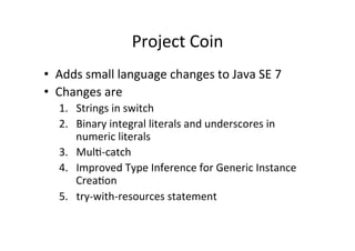 Project	
  Coin	
  
•  Adds	
  small	
  language	
  changes	
  to	
  Java	
  SE	
  7	
  
•  Changes	
  are	
  
    1.  Strings	
  in	
  switch	
  
    2.  Binary	
  integral	
  literals	
  and	
  underscores	
  in	
  
        numeric	
  literals	
  
    3.  Mul8-­‐catch	
  	
  
    4.  Improved	
  Type	
  Inference	
  for	
  Generic	
  Instance	
  
        Crea8on	
  
    5.  try-­‐with-­‐resources	
  statement	
  
 