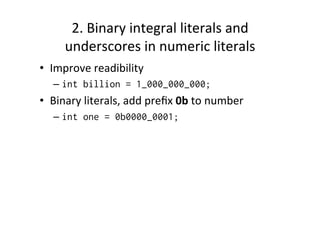 2.	
  Binary	
  integral	
  literals	
  and	
  
       underscores	
  in	
  numeric	
  literals	
  
•  Improve	
  readibility	
  
    –  int billion = 1_000_000_000;
•  Binary	
  literals,	
  add	
  preﬁx	
  0b	
  to	
  number	
  
    –  int one = 0b0000_0001;
 