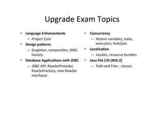 Upgrade	
  Exam	
  Topics	
  
•  Language	
  Enhancements	
                    •  Concurrency	
  
    –  Project	
  Coin	
                             –  Atomic	
  variables,	
  locks,	
  
•  Design	
  pa@erns	
                                  executors,	
  fork/join	
  
    –  Singleton,	
  composi8on,	
  DAO,	
       •  Localiza6on	
  
       factory	
                                     –  Locales,	
  resource	
  bundles	
  
•  Database	
  Applica6ons	
  with	
  JDBC	
     •  Java	
  File	
  I/O	
  (NIO.2)	
  
    –  JDBC	
  API:	
  RowSetProvider,	
             –  Path	
  and	
  Files	
  -­‐	
  classes	
  
       RowSetFactory,	
  new	
  RowSet	
  
       interfaces	
  
 