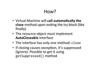 How?	
  
•  Virtual	
  Machine	
  will	
  call	
  automa6cally	
  the	
  
   close	
  method	
  upon	
  exi8ng	
  the	
  try	
  block	
  (like	
  
   ﬁnally)	
  
•  The	
  resource	
  object	
  must	
  implement	
  
   AutoCloseable	
  interface	
  
•  The	
  interface	
  has	
  only	
  one	
  method:	
  close
•  If	
  closing	
  causes	
  excep8on,	
  it’s	
  suppressed	
  
   (ignore).	
  Possible	
  to	
  get	
  it	
  using	
  
   getSuppressed()	
  method	
  
 